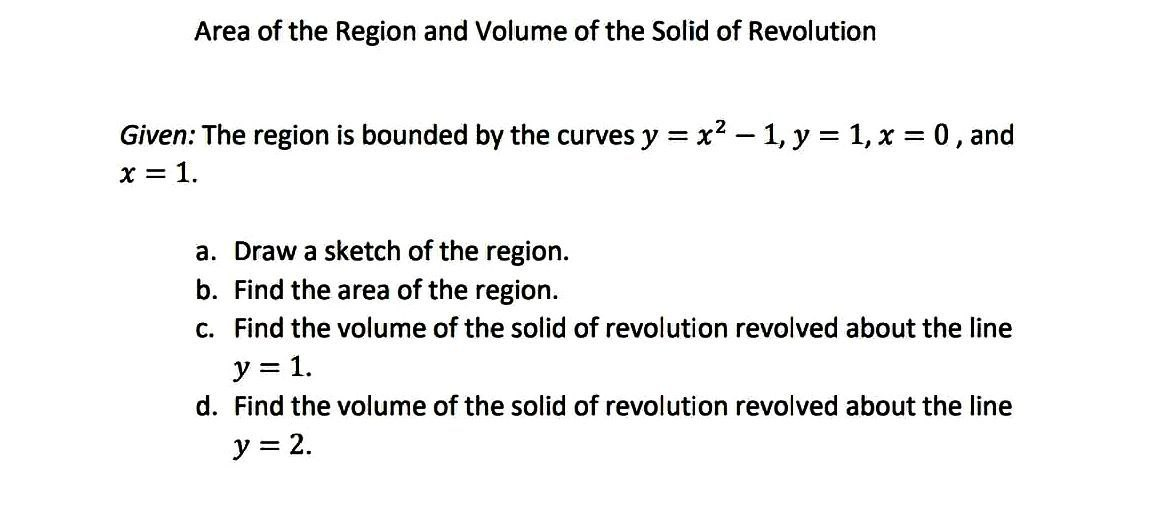 Area of the Region and Volume of the Solid of Revolution
Given: The region is bounded by the curves y = x² - 1, y = 1, x = 0, and
x = 1.
a. Draw a sketch of the region.
b. Find the area of the region.
c. Find the volume of the solid of revolution revolved about the line
y = 1.
d. Find the volume of the solid of revolution revolved about the line
y = 2.