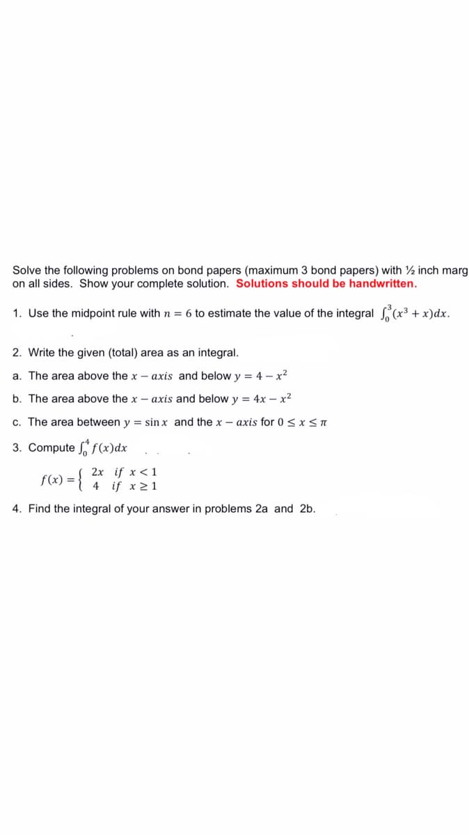 Solve the following problems on bond papers (maximum 3 bond papers) with ½ inch marg
on all sides. Show your complete solution. Solutions should be handwritten.
1. Use the midpoint rule with n = 6 to estimate the value of the integral (x3 + x)dx.
2. Write the given (total) area as an integral.
a. The area above the x – axis and below y = 4 – x2
b. The area above the x – axis and below y = 4x – x2
c. The area between y = sin x and the x – axis for 0 < x < n
3. Compute f(x)dx
f(x) = {
2x if x < 1
if x 21
4
4. Find the integral of your answer in problems 2a and 2b.
