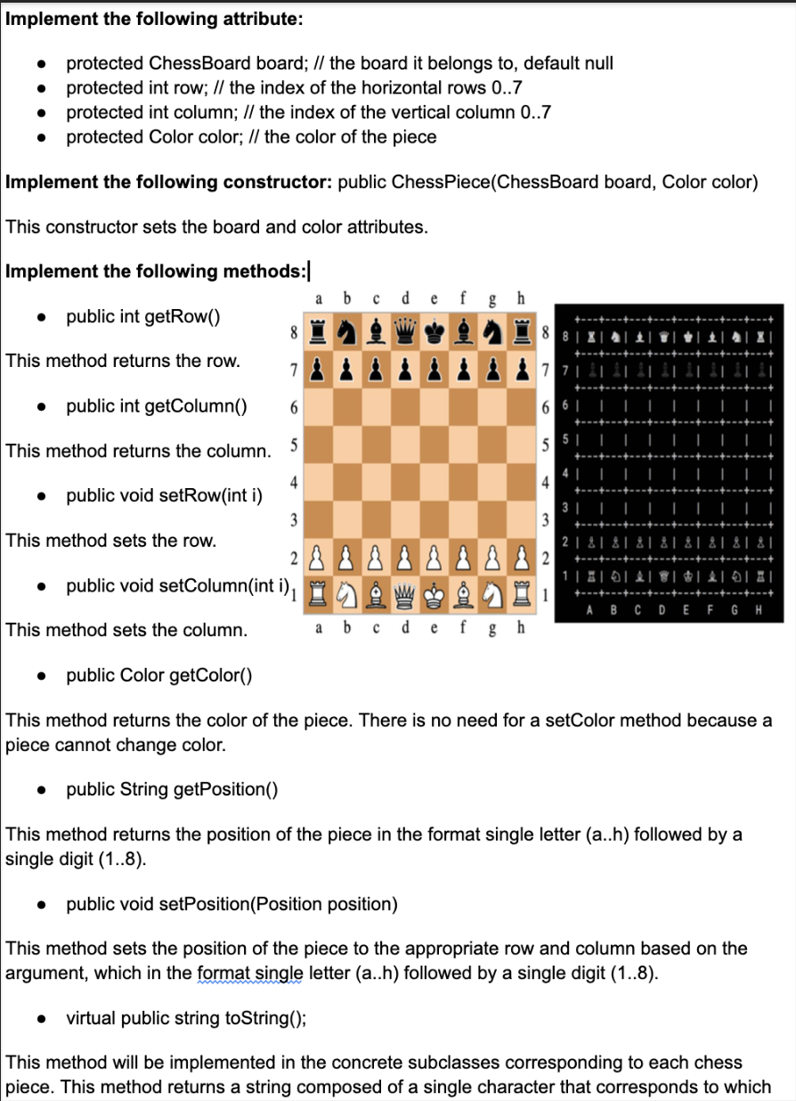Implement the following attribute:
protected ChessBoard board; // the board it belongs to, default null
● protected int row; // the index of the horizontal rows 0..7
●
protected int column; // the index of the vertical column 0..7
protected Color color; // the color of the piece
Implement the following constructor: public ChessPiece(ChessBoard board, Color color)
This constructor sets the board and color attributes.
Implement the following methods:
a b
e
h
● public int getRow()
8
This method returns the row.
7 ÅÅÅÅÅÅÅ
public int getColumn()
6
This method returns the column.
5|
5
4
public void setRow(int i)
3 |
3
This method sets the row.
2
81 81 81 81
2 8 8 8 8 8 8 8 8 2
|0|0|
●
¹
ABCDEFGH
This method sets the column.
a b с d e f gh
public Color getColor()
This method returns the color of the piece. There is no need for a setColor method because a
piece cannot change color.
public String getPosition()
This method returns the position of the piece in the format single letter (a..h) followed by a
single digit (1..8).
public void setPosition (Position position)
This method sets the position of the piece to the appropriate row and column based on the
argument, which in the format single letter (a..h) followed by a single digit (1..8).
virtual public string toString();
This method will be implemented in the concrete subclasses corresponding to each chess
piece. This method returns a string composed of a single character that corresponds to which
public void setColumn(int i),