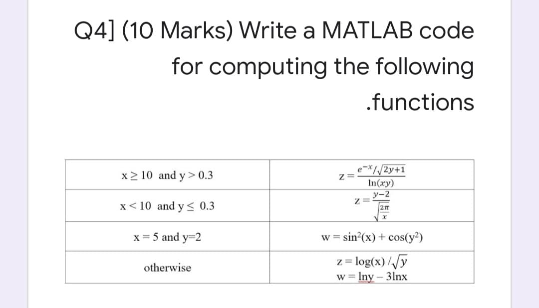 Q4] (10 Marks) Write a MATLAB code
for computing the following
.functions
x2 10 and y > 0.3
e-x//2y+1
Z =
In(xy)
у-2
Z=
x< 10 and y < 0.3
x = 5 and y=2
w = sin?(x) + cos(y²)
z = log(x)//y
w = Iny – 31lnx
otherwise
