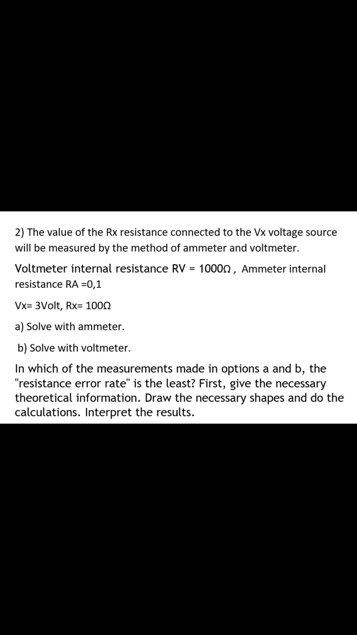 2) The value of the Rx resistance connected to the Vx voltage source
will be measured by the method of ammeter and voltmeter.
Voltmeter internal resistance RV = 10000 , Ammeter internal
resistance RA =0,1
Vx= 3Volt, Rx= 1002
a) Solve with ammeter.
b) Solve with voltmeter.
In which of the measurements made in options a and b, the
"resistance error rate" is the least? First, give the necessary
theoretical information. Draw the necessary shapes and do the
calculations. Interpret the results.
