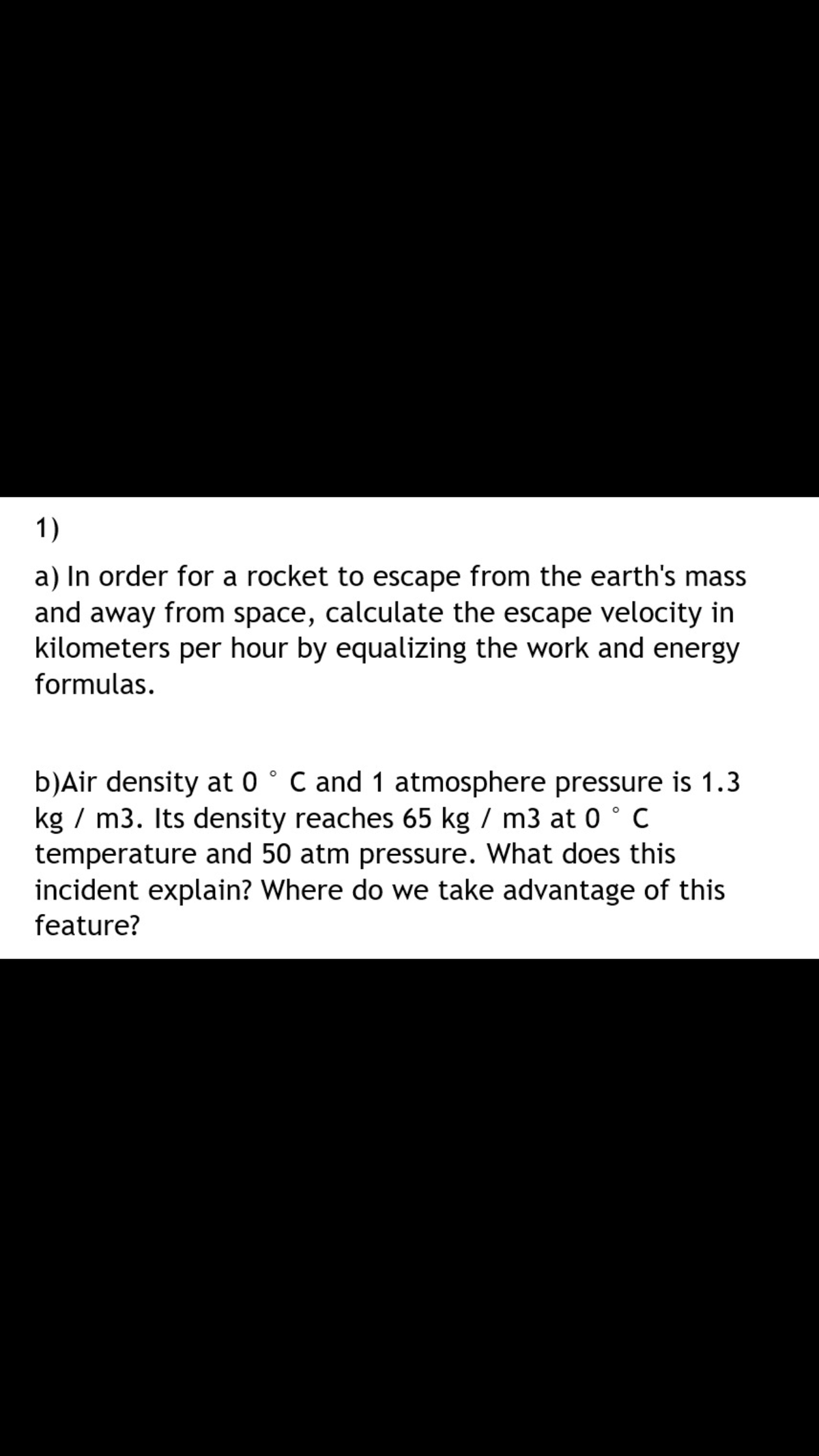 1)
a) In order for a rocket to escape from the earth's mass
and away from space, calculate the escape velocity in
kilometers per hour by equalizing the work and energy
formulas.
b)Air density at 0 ° C and 1 atmosphere pressure is 1.3
kg / m3. Its density reaches 65 kg / m3 at 0 ° C
temperature and 50 atm pressure. What does this
incident explain? Where do we take advantage of this
feature?

