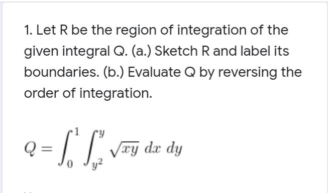 1. Let R be the region of integration of the
given integral Q. (a.) Sketch R and label its
boundaries. (b.) Evaluate Q by reversing the
order of integration.
Q = L J. Vay dæ dy
