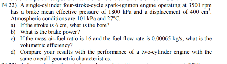 P4.22). A single-cylinder four-stroke-cycle spark-ignition engine operating at 3500 rpm
has a brake mean effective pressure of 1800 kPa and a displacement of 400 cm'.
Atmospheric conditions are 101 kPa and 27°C.
a) If the stroke is 6 cm, what is the bore?
b) What is the brake power?
c) If the mass air-fuel ratio is 16 and the fuel flow rate is 0.00065 kg/s, what is the
volumetric efficiency?
d) Compare your results with the performance of a two-cylinder engine with the
same overal l geometric characteristics.
