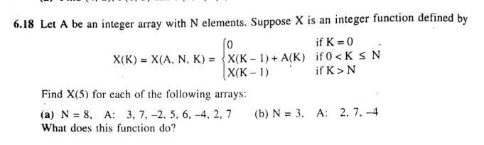 6.18 Let A be an integer array with N elements. Suppose X is an integer function defined by
if K = 0
X(K) = X(A, N, K) = {X(K – 1) + A(K) if 0 <K S N
X(K – 1)
if K>N
Find X(5) for each of the following arrays:
(а) N %3D 8, A: 3, 7, -2. 5. 6, -4, 2, 7
What does this function do?
(b) N = 3. A: 2. 7. -4
