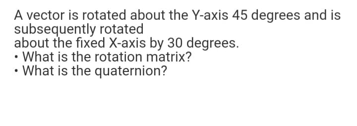 A vector is rotated about the Y-axis 45 degrees and is
subsequently rotated
about the fixed X-axis by 30 degrees.
• What is the rotation matrix?
What is the quaternion?
