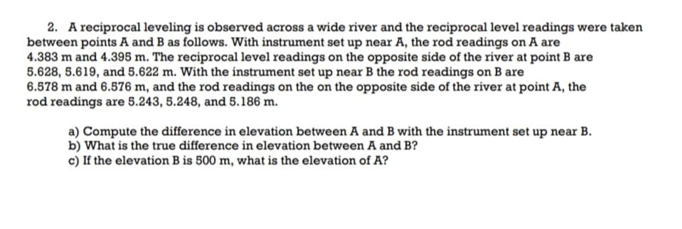 2. A reciprocal leveling is observed across a wide river and the reciprocal level readings were taken
between points A and B as follows. With instrument set up near A, the rod readings on A are
4.383 m and 4.395 m. The reciprocal level readings on the opposite side of the river at point B are
5.628, 5.619, and 5.622 m. With the instrument set up near B the rod readings on B are
6.578 m and 6.576 m, and the rod readings on the on the opposite side of the river at point A, the
rod readings are 5.243, 5.248, and 5.186 m.
a) Compute the difference in elevation between A and B with the instrument set up near B.
b) What is the true difference in elevation between A and B?
c) If the elevation B is 500 m, what is the elevation of A?
