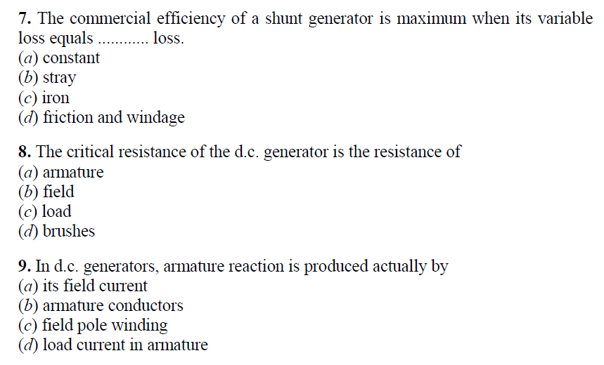 7. The commercial efficiency of a shunt generator is maximum when its variable
loss equals . . loss.
(a) constant
(b) stray
(c) iron
(d) friction and windage
8. The critical resistance of the d.c. generator is the resistance of
(a) armature
(b) field
(c) load
(d) brushes
9. In d.c. generators, armature reaction is produced actually by
(a) its field current
(b) armature conductors
(c) field pole winding
(d) load curTrent in armature
