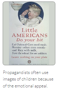 Little
AMERICANS
Do your bit
Eat Oatmeal-Corn meal mush-
Hominy other corn cereals-
and Rice with milk.
Save the wheat for our soldiers
Leave nothing on your plate
EXCELE STATES FOOD ADMINISTRATION
Propagandists often use
images of children because
of the emotional appeal.