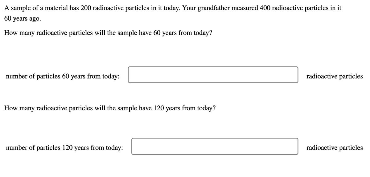 A sample of a material has 200 radioactive particles in it today. Your grandfather measured 400 radioactive particles in it
60 years ago.
How many radioactive particles will the sample have 60 years from today?
number of particles 60 years from today:
radioactive particles
How many radioactive particles will the sample have 120 years from today?
number of particles 120 years from today:
radioactive particles
