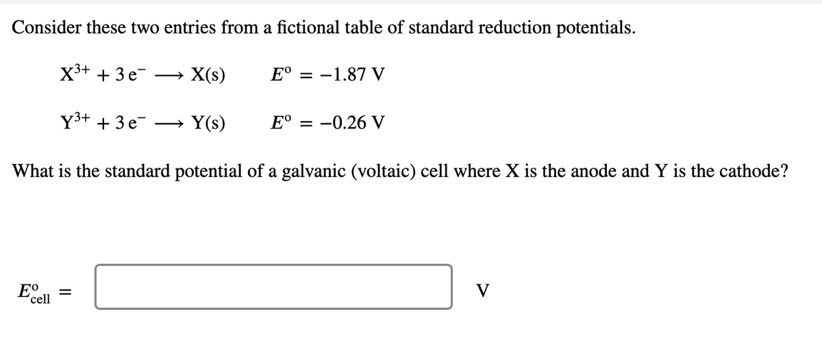 Consider these two entries from a fictional table of standard reduction potentials.
X3+ + 3 e-
→ X(s)
E° = -1.87 V
Y3+ + 3 e
→ Y(s)
E°
= -0.26 V
What is the standard potential of a galvanic (voltaic) cell where X is the anode and Y is the cathode?
Eo
V
'cell
