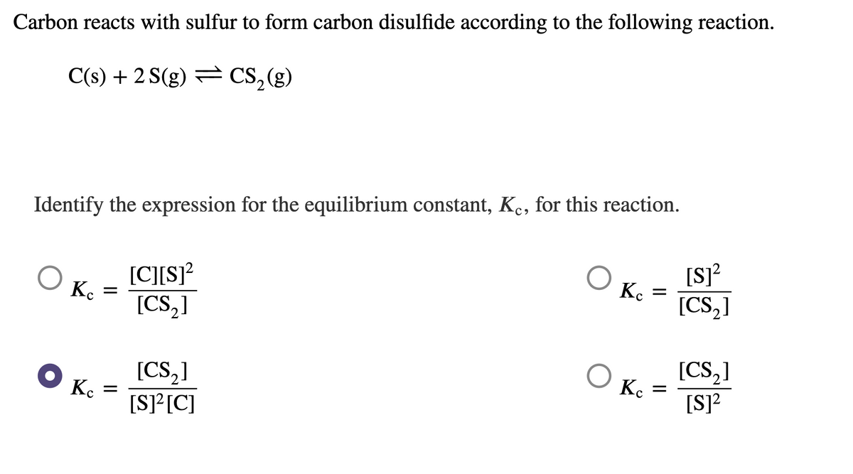 Carbon reacts with sulfur to form carbon disulfide according to the following reaction.
C(s) + 2 S(g) = CS,(g)
Identify the expression for the equilibrium constant, K., for this reaction.
[C][s]²
[CS,]
O Ko
[S]?
Ke
[CS,]
[CS,]
K. =
[S]?
[CS,]
K. =
[S]²[C]
