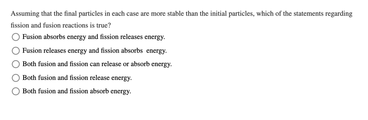 Assuming that the final particles in each case are more stable than the initial particles, which of the statements regarding
fission and fusion reactions is true?
Fusion absorbs energy and fission releases energy.
Fusion releases energy and fission absorbs energy.
Both fusion and fission can release or absorb energy.
Both fusion and fission release energy.
O Both fusion and fission absorb energy.
