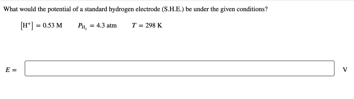 What would the potential of a standard hydrogen electrode (S.H.E.) be under the given conditions?
[H*]
= 0.53 M
= 4.3 atm
PH,
T = 298 K
E =
V
