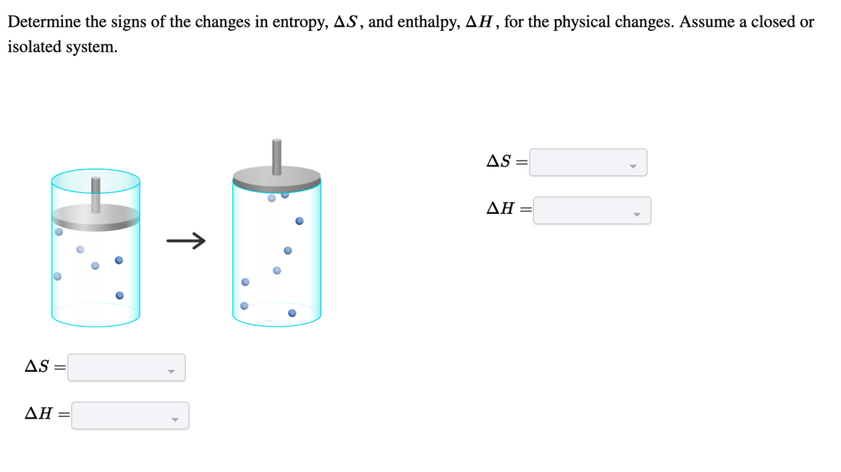 Determine the signs of the changes in entropy, AS , and enthalpy, AH, for the physical changes. Assume a closed or
isolated system.
AS =
ΔΗ
AS =
ΔΗ
↑
