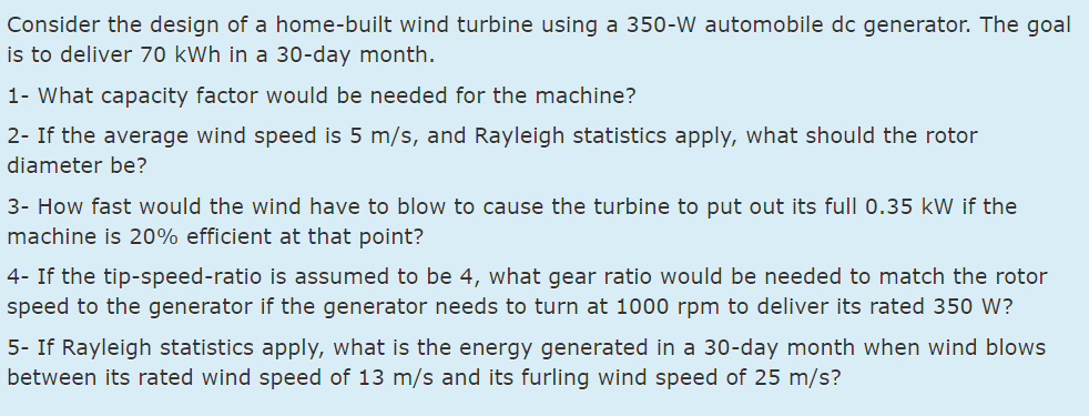 Consider the design of a home-built wind turbine using a 350-W automobile dc generator. The goal
is to deliver 70 kWh in a 30-day month.
1- What capacity factor would be needed for the machine?
2- If the average wind speed is 5 m/s, and Rayleigh statistics apply, what should the rotor
diameter be?
3- How fast would the wind have to blow to cause the turbine to put out its full 0.35 kW if the
machine is 20% efficient at that point?
4- If the tip-speed-ratio is assumed to be 4, what gear ratio would be needed to match the rotor
speed to the generator if the generator needs to turn at 1000 rpm to deliver its rated 350 W?
5- If Rayleigh statistics apply, what is the energy generated in a 30-day month when wind blows
between its rated wind speed of 13 m/s and its furling wind speed of 25 m/s?
