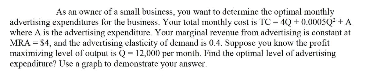 As an owner of a small business, you want to determine the optimal monthly
advertising expenditures for the business. Your total monthly cost is TC = 4Q + 0.0005Q? + A
where A is the advertising expenditure. Your marginal revenue from advertising is constant at
MRA = $4, and the advertising elasticity of demand is 0.4. Suppose you know the profit
maximizing level of output is Q = 12,000 per month. Find the optimal level of advertising
expenditure? Use a graph to demonstrate your answer.
