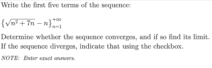 Write the first five terms of the sequence:
+oo
{Vn? + 7n – n}
n=1
Determine whether the sequence converges, and if so find its limit.
If the sequence diverges, indicate that using the checkbox.
NOTE: Enter exact answers.
