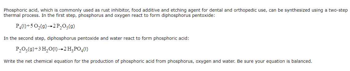 Phosphoric acid, which is commonly used as rust inhibitor, food additive and etching agent for dental and orthopedic use, can be synthesized using a two-step
thermal process. In the first step, phosphorus and oxygen react to form diphosphorus pentoxide:
P4(1)+5 0,(g)→2P,O;(9)
In the second step, diphosphorus pentoxide and water react to form phosphoric acid:
P,O;(9)+3 H,O(1)–→2H;PO4(1)
Write the net chemical equation for the production of phosphoric acid from phosphorus, oxygen and water. Be sure your equation is balanced.
