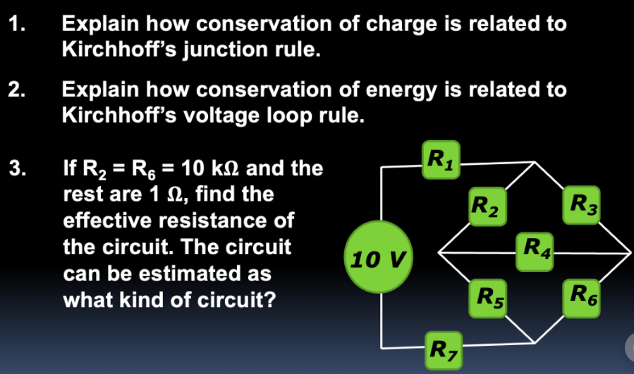 1.
Explain how conservation of charge is related to
Kirchhoff's junction rule.
Explain how conservation of energy is related to
Kirchhoff's voltage loop rule.
2.
R1
If R2 = R6 = 10 kN and the
rest are 1 2, find the
3.
R2
R3
effective resistance of
R4
the circuit. The circuit
10 V
R5
R6
can be estimated as
what kind of circuit?
R7
