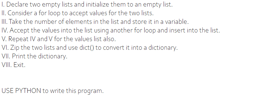 I. Declare two empty lists and initialize them to an empty list.
II. Consider a for loop to accept values for the two lists.
III. Take the number of elements in the list and store it in a variable.
IV. Accept the values into the list using another for loop and insert into the list.
V. Repeat IV and V for the values list also.
VI. Zip the two lists and use dict() to convert it into a dictionary.
VII. Print the dictionary.
VIII. Exit.
USE PYTHON to write this program.
