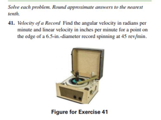 Solve each problem. Round approximate answers to the nearest
tenth.
41. Velocity of a Record Find the angular velocity in radians per
minute and linear velocity in inches per minute for a point on
the edge of a 6.5-in.-diameter record spinning at 45 rev/min.
Figure for Exercise 41
