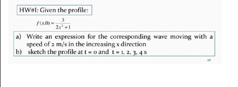 HW#I: Given the profile:
3
f(x.0) =
2x +1
a) Write an expression for the corresponding wave moving with a
speed of 2 m/s in the increasing x direction
b) sketch the profile at t = o and t 1, 2, 3, 4 S
