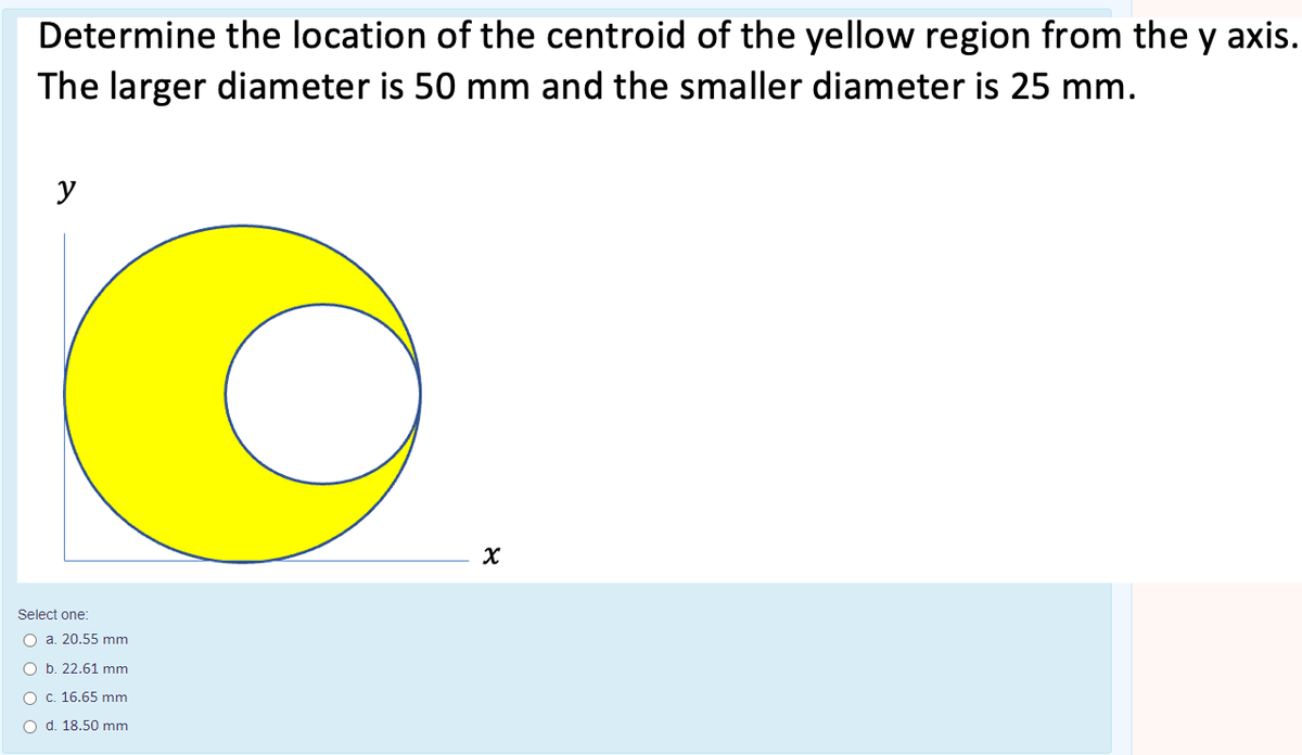 Determine the location of the centroid of the yellow region from the y axis.
The larger diameter is 50 mm and the smaller diameter is 25 mm.
y
Select one:
O a. 20.55 mm
O b. 22.61 mm
O C. 16.65 mm
O d. 18.50 mm

