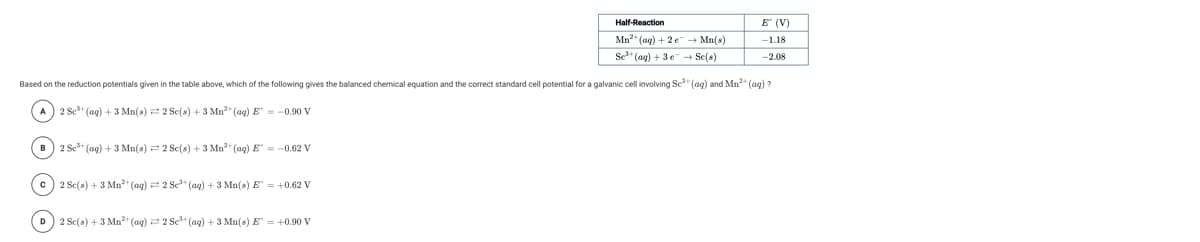 Half-Reaction
E (V)
Mn" (ag) + 2e + Mn(s)
Se" (ag) + 3 e- Se(s)
-1.18
-2.08
Based on the reduction potentials given in the table above, which of the following gives the balanced chemical equation and the correct standard cell potential for a galvanic cell involving Se* (ag) and Mn* (ag) ?
A) 2 Sc" (ag) + 3 Mn(s) 2 Se(s) + 3 Mn2" (aq) E = -0.90 V
B) 2 Sc* (ag) + 3 Mn(s) = 2 Sc(s) + 3 Mn" (aq) E" = -0.62 V
c) 2 Se(s) + 3 Mn+(ag) = 2 Se+ (ag) + 3 Mn(s) E = +0.62 V
D) 2 Sc(s) + 3 Mn2* (ag) = 2 Sc" (aq) + 3 Mn(s) E" = +0.90 V
