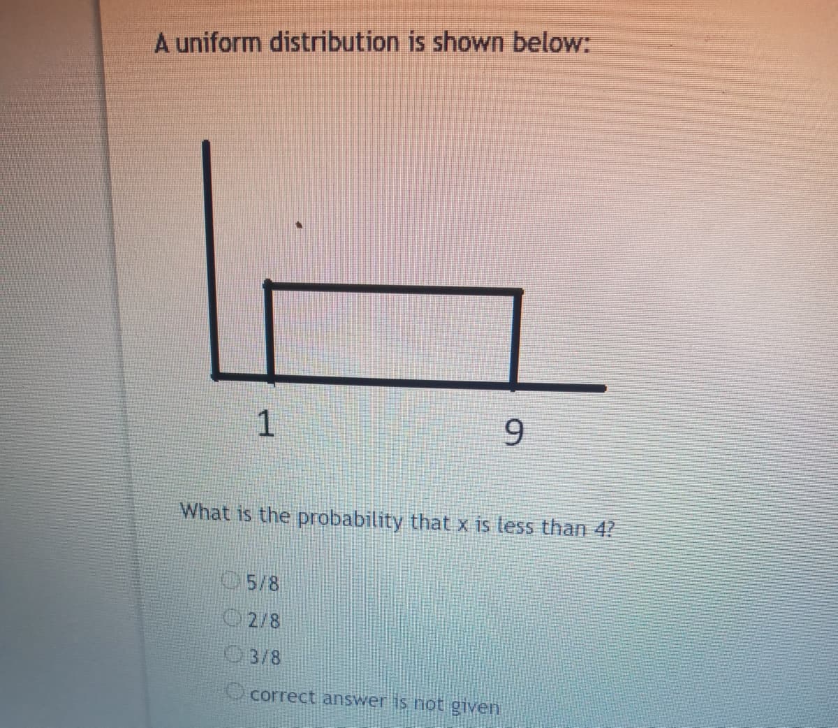 A uniform distribution is shown below:
1
9
What is the probability that x is less than 4?
5/8
2/8
O3/8
correct answer is not given
