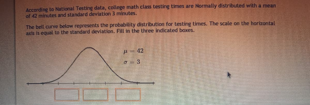 According to National Testing data, college math class testing times are Normally distributed with a mean
of 42 minutes and standard deviation 3 minutes.
The bell curve below represents the probability distribution for testing times. The scale on the horizontal
axis is equal to the standard deviation. Fill in the three indicated boxes.
42
