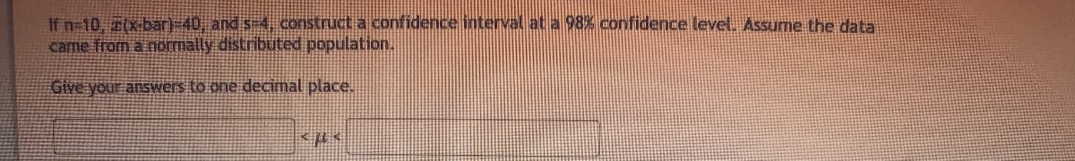 If n-10, 2(xbar)-40, and s-4, construct a confidence interval at a 98% confidence level. Assume the data.
came from a iormally distributed population.
Give your answers to one decimal place.

