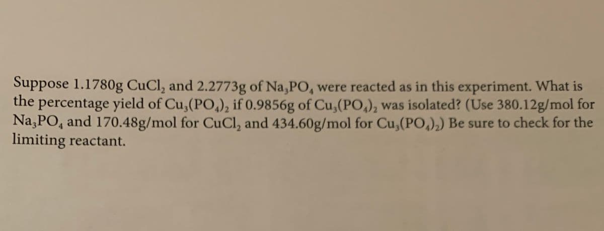 Suppose 1.1780g CuCl, and 2.2773g of Na,PO, were reacted as in this experiment. What is
the
percentage yield of Cu,(PO,), if 0.9856g of Cu, (PO,), was isolated? (Use 380.12g/mol for
Na,PO, and 170.48g/mol for CuCl, and 434.60g/mol for Cu,(P0,),) Be sure to check for the
limiting reactant.
