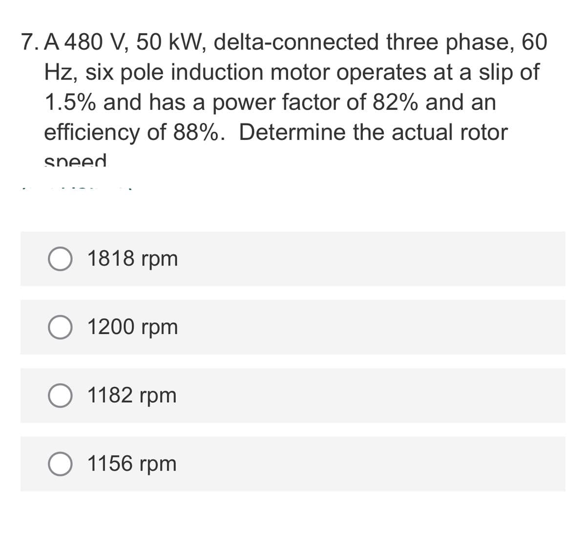 7. A 480 V, 50 kW, delta-connected three phase, 60
Hz, six pole induction motor operates at a slip of
1.5% and has a power factor of 82% and an
efficiency of 88%. Determine the actual rotor
sneed
О 1818 гpm
1200 гpm
1182 rpm
1156 гpm
