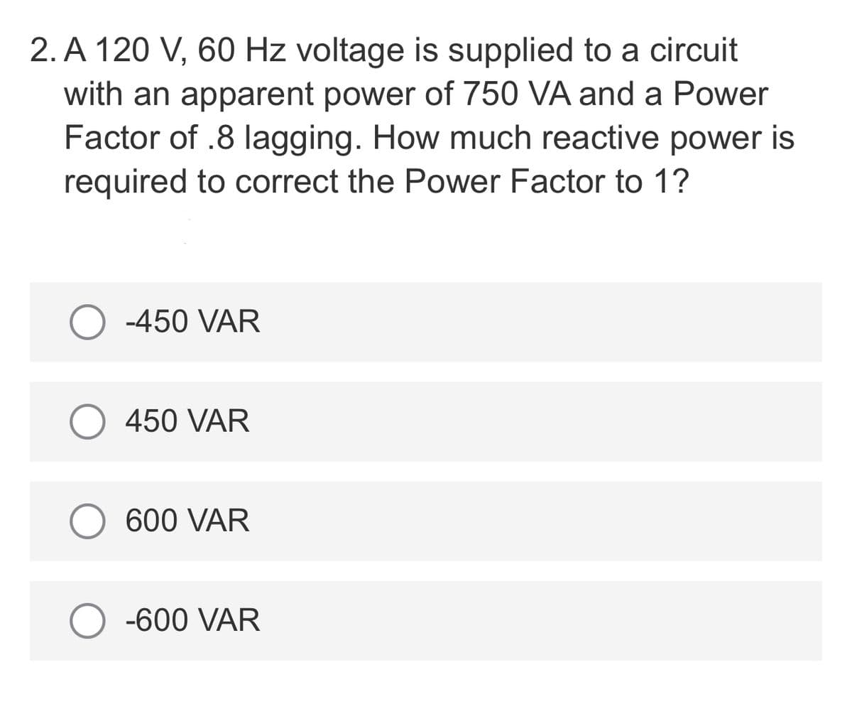 2. A 120 V, 60 Hz voltage is supplied to a circuit
with an apparent power of 750 VA and a Power
Factor of .8 lagging. How much reactive power is
required to correct the Power Factor to 1?
-450 VAR
450 VAR
600 VAR
-600 VAR
