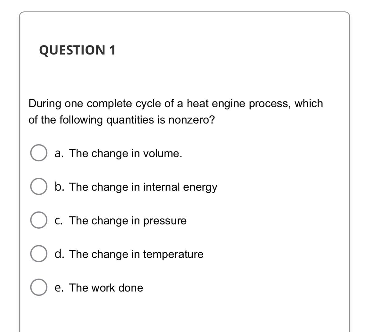 QUESTION 1
During one complete cycle of a heat engine process, which
of the following quantities is nonzero?
a. The change in volume.
b. The change in internal energy
C. The change in pressure
d. The change in temperature
e. The work done
