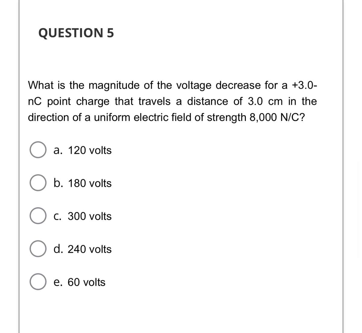 QUESTION 5
What is the magnitude of the voltage decrease for a +3.0-
nC point charge that travels a distance of 3.0 cm in the
direction of a uniform electric field of strength 8,000 N/C?
a. 120 volts
b. 180 volts
С. 300 volts
d. 240 volts
е. 60 volts
