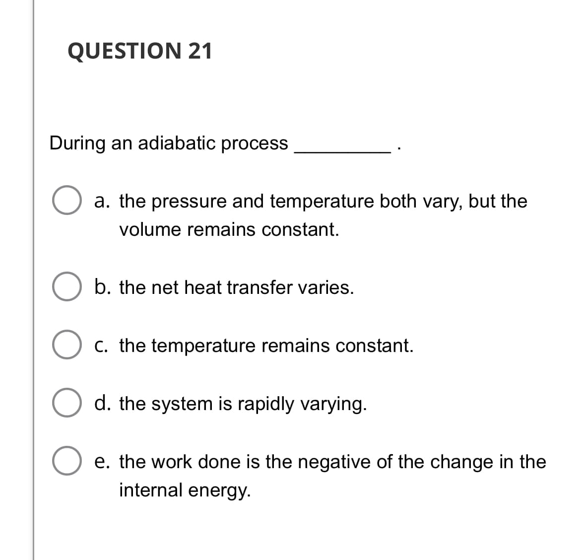 QUESTION 21
During an adiabatic process
a. the pressure and temperature both vary, but the
volume remains constant.
b. the net heat transfer varies.
C. the temperature remains constant.
d. the system is rapidly varying.
e. the work done is the negative of the change in the
internal energy.
