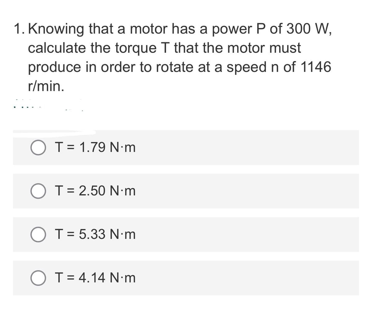 1. Knowing that a motor has a power P of 300 W,
calculate the torque T that the motor must
produce in order to rotate at a speed n of 1146
r/min.
T= 1.79 N·m
O T= 2.50 N•m
O T= 5.33 N•m
O T= 4.14 N-m
