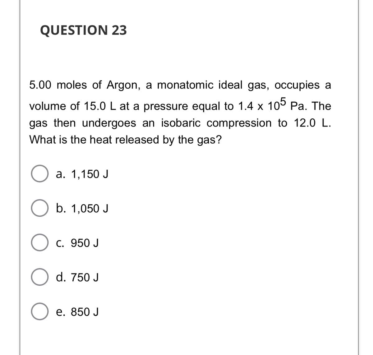 QUESTION 23
5.00 moles of Argon, a monatomic ideal gas, occupies a
volume of 15.0 L at a pressure equal to 1.4 x 10° Pa. The
gas then undergoes an isobaric compression to 12.0 L.
What is the heat released by the gas?
а. 1,150 J
b. 1,050 J
С. 950 J
d. 750 J
e. 850 J
