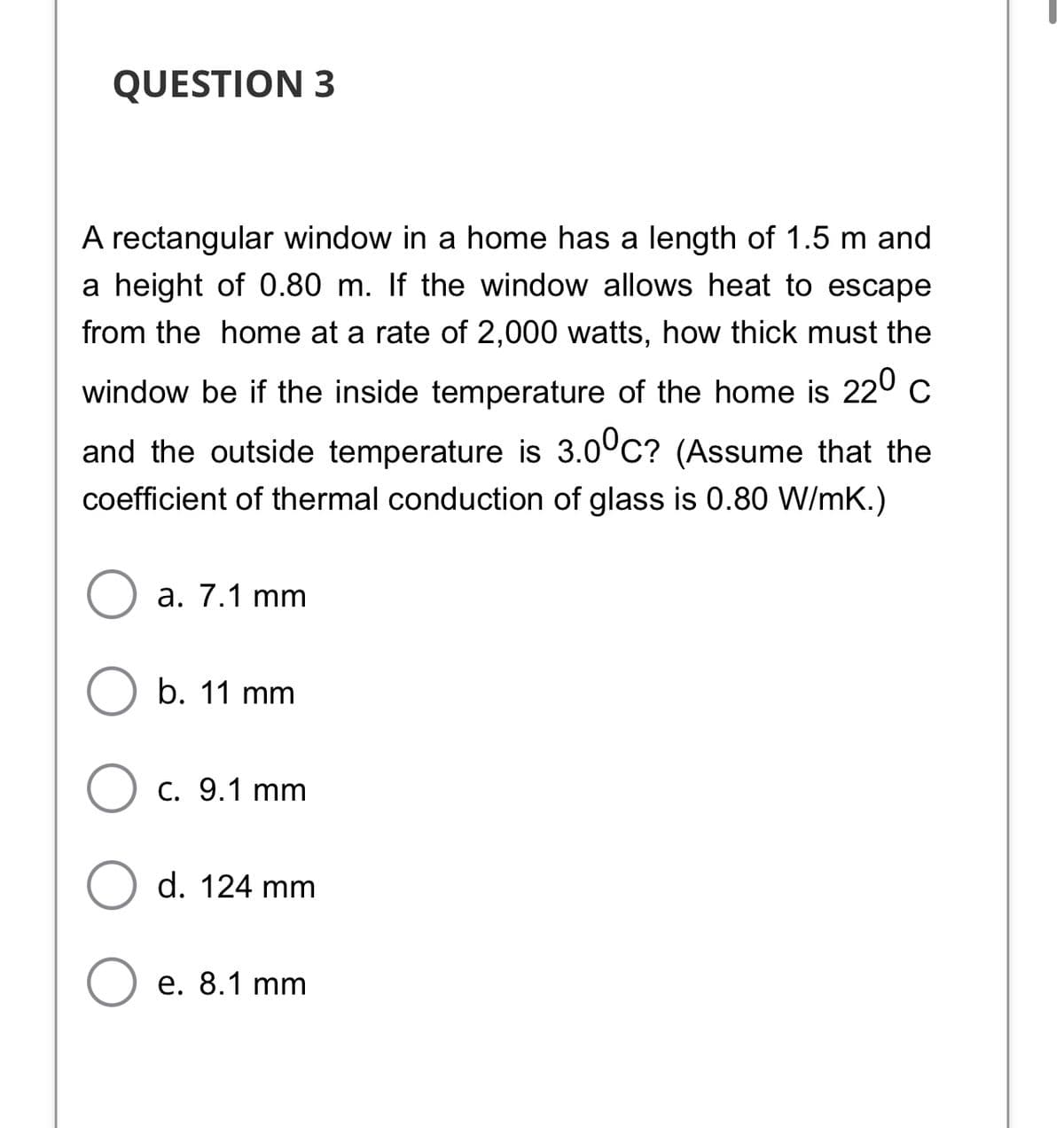 QUESTION 3
A rectangular window in a home has a length of 1.5 m and
a height of 0.80 m. If the window allows heat to escape
from the home at a rate of 2,000 watts, how thick must the
window be if the inside temperature of the home is 220 c
and the outside temperature is 3.0°C? (Assume that the
coefficient of thermal conduction of glass is 0.80 W/mK.)
а. 7.1 mm
b. 11 mm
C. 9.1 mm
d. 124 mm
e. 8.1 mm
