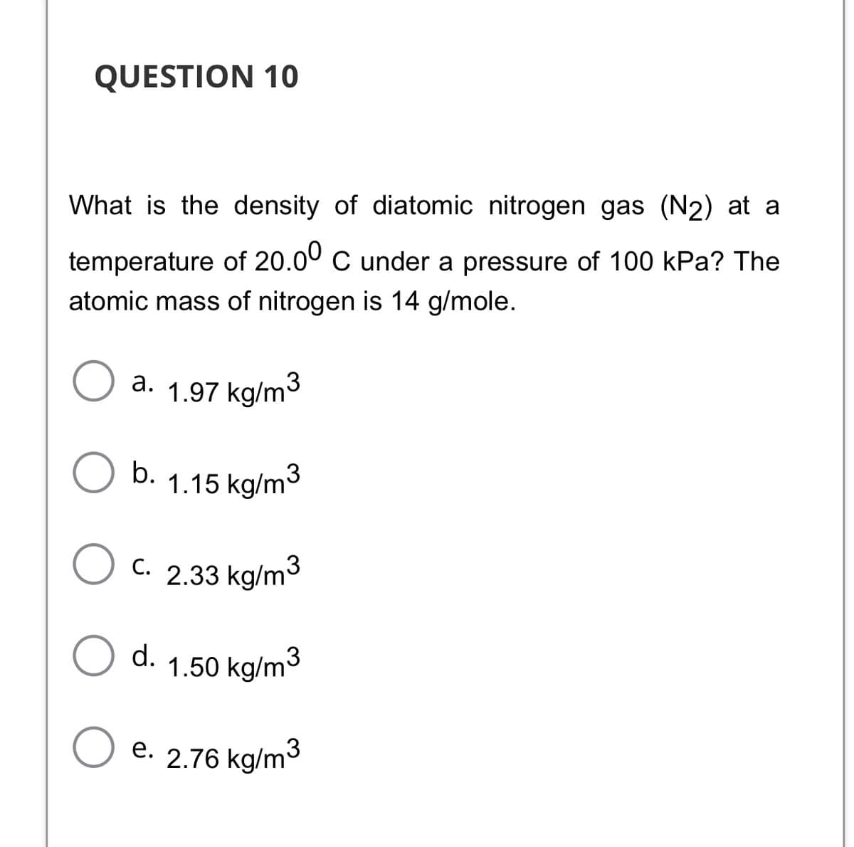 QUESTION 10
What is the density of diatomic nitrogen gas (N2) at a
temperature of 20.00 C under a pressure of 100 kPa? The
atomic mass of nitrogen is 14 g/mole.
a. 1.97 kg/m³
,3
b.
1.15 kg/m3
C. 2.33 kg/m3
d.
1.50 kg/m3
O e. 2.76 kg/m3
