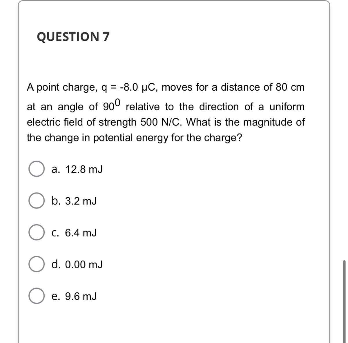 QUESTION 7
A point charge, q = -8.0 µC, moves for a distance of 80 cm
at an angle of 900 relative to the direction of a uniform
electric field of strength 500 N/C. What is the magnitude of
the change in potential energy for the charge?
а. 12.8 mJ
b. 3.2 mJ
С. 6.4 mJ
d. 0.00 mJ
е. 9.6 mJ
