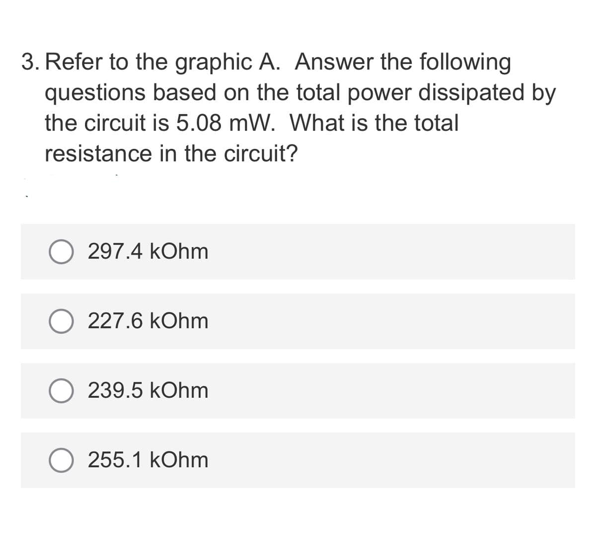 3. Refer to the graphic A. Answer the following
questions based on the total power dissipated by
the circuit is 5.08 mW. What is the total
resistance in the circuit?
297.4 kOhm
227.6 kOhm
239.5 kOhm
255.1 kOhm
