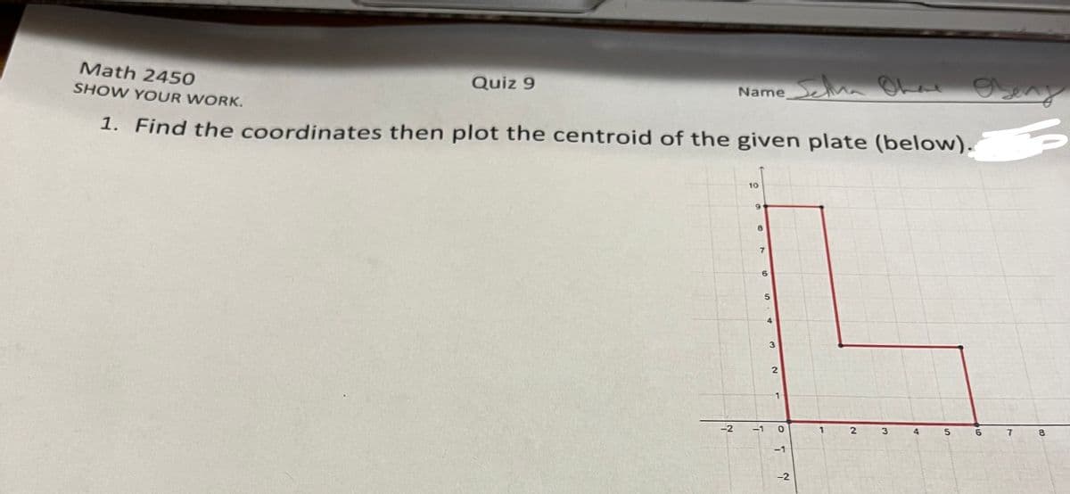 Math 2450
Quiz 9
Nameea Ohd Oeny
SHOW YOUR WORK.
1. Find the coordinates then plot the centroid of the given plate (below).
10
6.
4
-2
-1
4
8.
-1
-2
