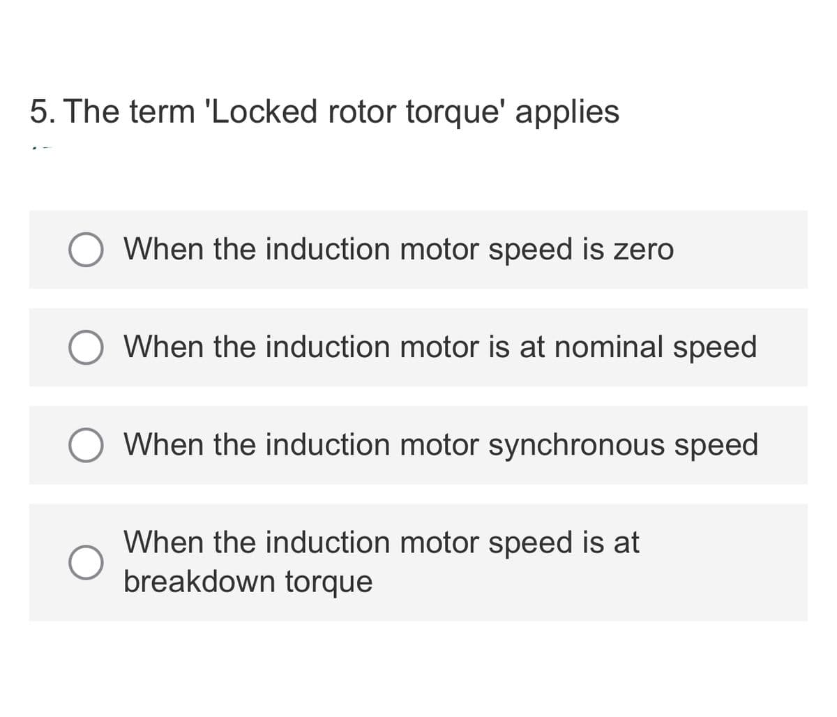 5. The term 'Locked rotor torque' applies
When the induction motor speed is zero
When the induction motor is at nominal speed
When the induction motor synchronous speed
When the induction motor speed is at
breakdown torque
