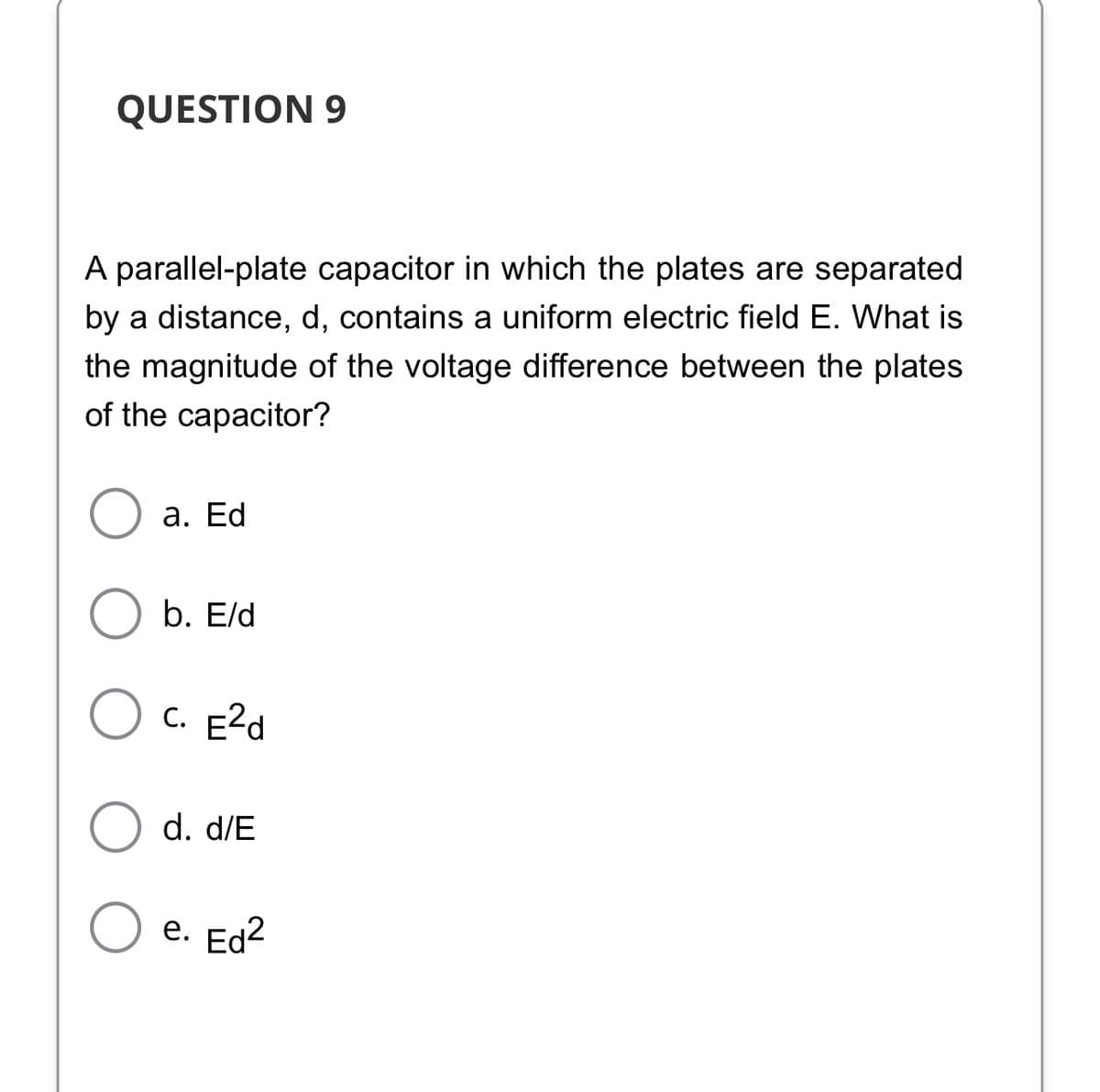 QUESTION 9
A parallel-plate capacitor in which the plates are separated
by a distance, d, contains a uniform electric field E. What is
the magnitude of the voltage difference between the plates
of the capacitor?
а. Ed
b. Eld
C. E2d
d. d/E
е. Ed2

