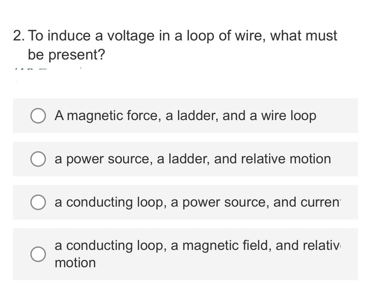 2. To induce a voltage in a loop of wire, what must
be present?
A magnetic force, a ladder, and a wire loop
O a power source, a ladder, and relative motion
a conducting loop, a power source, and curren
a conducting loop, a magnetic field, and relativ
motion

