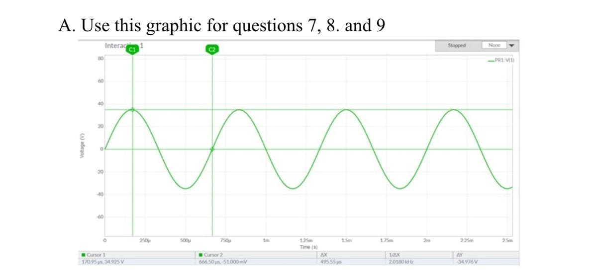 A. Use this graphic for questions 7, 8. and 9
Interac
C1
Stopped
None
C2
80
-PR1:V1)
60
40
20
20
40
60
250u
500u
750u
Im
125m
15m
1.75m
2m
225m
25m
Time (s)
Cursor 1
Cursor 2
AX
1/AX
AY
170.95 us, 34.925 v
666.50 us, 51000 mv
495.55 us
2.0180 kHz
34.976V
