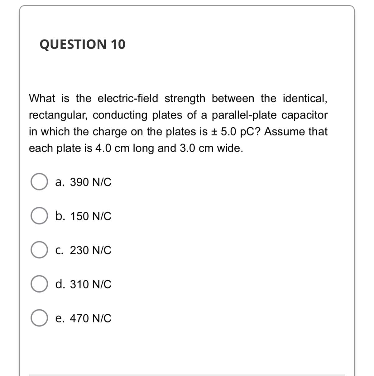 QUESTION 10
What is the electric-field strength between the identical,
rectangular, conducting plates of a parallel-plate capacitor
in which the charge on the plates is + 5.0 pC? Assume that
each plate is 4.0 cm long and 3.0 cm wide.
a. 390 N/C
b. 150 N/C
C. 230 N/C
d. 310 N/C
e. 470 N/C
